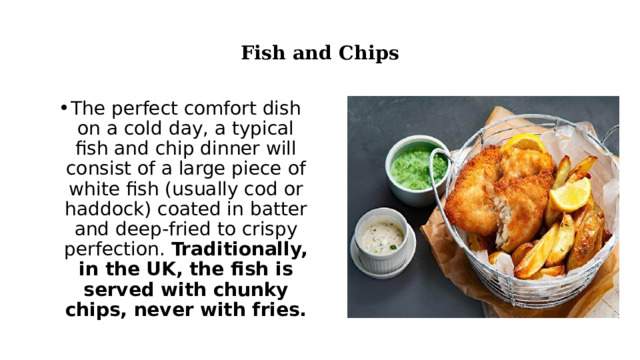  Fish and Chips   The perfect comfort dish on a cold day, a typical fish and chip dinner will consist of a large piece of white fish (usually cod or haddock) coated in batter and deep-fried to crispy perfection.  Traditionally, in the UK, the fish is served with chunky chips, never with fries. 