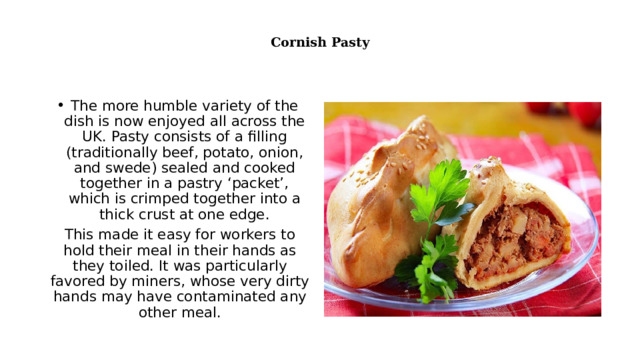    Cornish Pasty   The more humble variety of the dish is now enjoyed all across the UK. Pasty consists of a filling (traditionally beef, potato, onion, and swede) sealed and cooked together in a pastry ‘packet’, which is crimped together into a thick crust at one edge. This made it easy for workers to hold their meal in their hands as they toiled. It was particularly favored by miners, whose very dirty hands may have contaminated any other meal. 