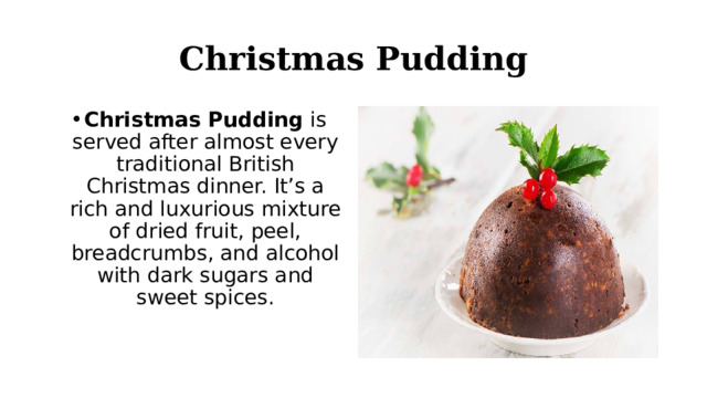 Christmas Pudding Christmas Pudding  is served after almost every traditional British Christmas dinner. It’s a rich and luxurious mixture of dried fruit, peel, breadcrumbs, and alcohol with dark sugars and sweet spices. 