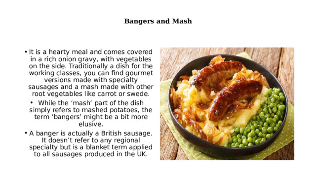  Bangers and Mash   It is a hearty meal and comes covered in a rich onion gravy, with vegetables on the side. Traditionally a dish for the working classes, you can find gourmet versions made with specialty sausages and a mash made with other root vegetables like carrot or swede. While the ‘mash’ part of the dish simply refers to mashed potatoes, the term ‘bangers’ might be a bit more elusive. A banger is actually a British sausage. It doesn’t refer to any regional specialty but is a blanket term applied to all sausages produced in the UK. 