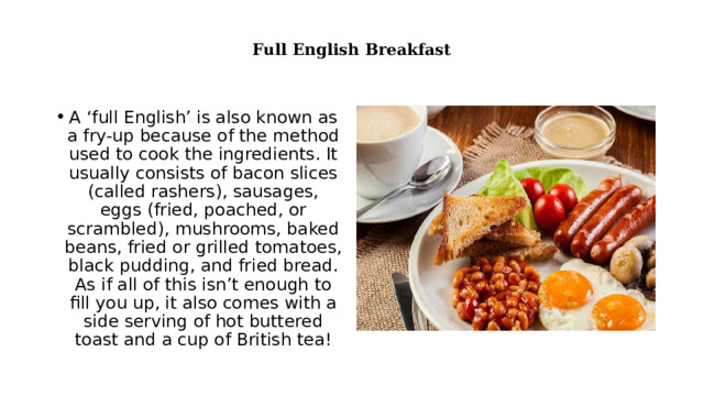  Full English Breakfast   A ‘full English’ is also known as a fry-up because of the method used to cook the ingredients. It usually consists of bacon slices (called rashers), sausages, eggs (fried, poached, or scrambled), mushrooms, baked beans, fried or grilled tomatoes, black pudding, and fried bread. As if all of this isn’t enough to fill you up, it also comes with a side serving of hot buttered toast and a cup of British tea! 