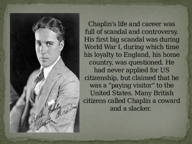   Chaplin's life and career was full of scandal and controversy. His first big scandal was during World War I, during which time his loyalty to England, his home country, was questioned. He had never applied for US citizenship, but claimed that he was a 
