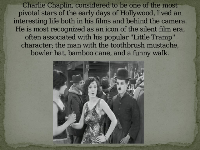 Charlie Chaplin, considered to be one of the most pivotal stars of the early days of Hollywood, lived an interesting life both in his films and behind the camera. He is most recognized as an icon of the silent film era, often associated with his popular 