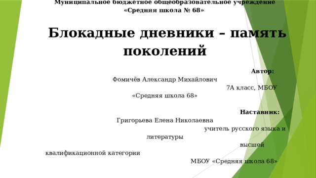      Муниципальное бюджетное общеобразовательное учреждение «Средняя школа № 68»     Блокадные дневники – память поколений    Автор: Фомичёв Александр Михайлович  7А класс, МБОУ «Средняя школа 68»     Наставник: Григорьева Елена Николаевна  учитель русского языка и литературы   высшей квалификационной категории   МБОУ «Средняя школа 68» 