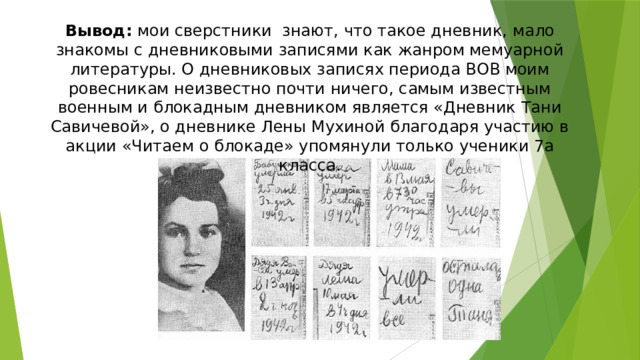 Вывод: мои сверстники знают, что такое дневник, мало знакомы с дневниковыми записями как жанром мемуарной литературы. О дневниковых записях периода ВОВ моим ровесникам неизвестно почти ничего, самым известным военным и блокадным дневником является «Дневник Тани Савичевой», о дневнике Лены Мухиной благодаря участию в акции «Читаем о блокаде» упомянули только ученики 7а класса.   