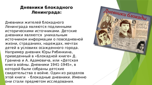 Дневники блокадного Ленинграда:   Дневники жителей блокадного Ленинграда являются подлинными историческими источниками. Детские дневники являются уникальным источником информации о повседневной жизни, страданиях, надеждах, мечтах детей в условиях осажденного города. Например дневник Юры Рябинкина, приведенный в «Блокадной книге» Д. Гранина и А. Адамовича, или «Детская книга войны. Дневники 1941-1945», в которой были собраны детские свидетельства о войне. Один из разделов этой книги - блокадные дневники. Именно они стали предметом исследования . 