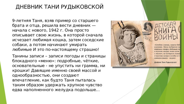 ДНЕВНИК ТАНИ РУДЫКОВСКОЙ 9-летняя Таня, взяв пример со старшего брата и отца, решила вести дневник — начала с нового, 1942 г. Она просто описывает свою жизнь, в которой сначала исчезает любимая кошка, затем соседские собаки, а потом начинают умирать любимые И это по-настоящему страшно! Танины записи – записи погоды и страницы блокадного «меню»: подробные, чёткие, основательные - не упустить ни грамма, ни крошки! Давящие именно своей массой и однообразностью, они создают впечатление, как будто Таня пыталась таким образом удержать хрупкое чувство едва наполненного желудка подольше… 