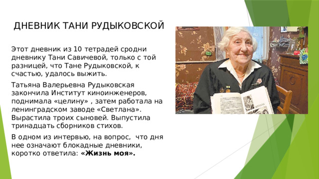 ДНЕВНИК ТАНИ РУДЫКОВСКОЙ Этот дневник из 10 тетрадей сродни дневнику Тани Савичевой, только с той разницей, что Тане Рудыковской, к счастью, удалось выжить. Татьяна Валерьевна Рудыковская закончила Институт киноинженеров, поднимала «целину» , затем работала на ленинградском заводе «Светлана». Вырастила троих сыновей. Выпустила тринадцать сборников стихов. В одном из интервью, на вопрос,  что дня нее означают блокадные дневники, коротко ответила: «Жизнь моя». 