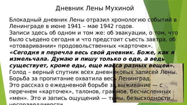 Дневник Лены Мухиной   Блокадный дневник Лены отразил хронологию событий в Ленинграде в июне 1941 – мае 1942 годов. Записи здесь об одном и том же: об эвакуации, о том, что было съедено сегодня и что предстоит съесть завтра, об «отоваривании» продовольственных «карточек». «Сегодня я перечла весь свой дневник. Боже, как я измельчала. Думаю и пишу только о еде, а ведь существует, кроме еды, еще масса разных вещей».  Голод – верный спутник всех дневниковых записей Лены. Борьба за пропитание охватила весь Ленинград.  Это рассказ о ежедневной борьбе за выживание — с перечнем «карточек», талонов, граммов, бесчисленных «мен». Это и запись ощущений — тьмы, безысходности, несправедливости. 