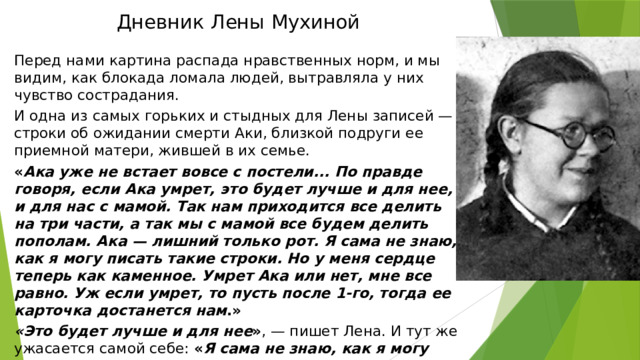 Дневник Лены Мухиной Перед нами картина распада нравственных норм, и мы видим, как блокада ломала людей, вытравляла у них чувство сострадания. И одна из самых горьких и стыдных для Лены записей — строки об ожидании смерти Аки, близкой подруги ее приемной матери, жившей в их семье. « Ака уже не встает вовсе с постели... По правде говоря, если Ака умрет, это будет лучше и для нее, и для нас с мамой. Так нам приходится все делить на три части, а так мы с мамой все будем делить пополам. Ака — лишний только рот. Я сама не знаю, как я могу писать такие строки. Но у меня сердце теперь как каменное. Умрет Ака или нет, мне все равно. Уж если умрет, то пусть после 1-го, тогда ее карточка достанется нам .» «Это будет лучше и для нее » , — пишет Лена. И тут же ужасается самой себе: « Я сама не знаю, как я могу писать такие строки».   