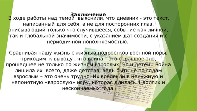 Заключение      В ходе работы над темой выяснили, что дневник - это текст, написанный для себя, а не для посторонних глаз, описывающий только что случившееся, событие как личной, так и глобальной значимости, с указанием дат создания и с периодичной пополняемостью. Сравнивая нашу жизнь с жизнью подростков военной поры, приходим к выводу , что война – это страшное зло, прошедшее не только по жизням взрослых, но и детей . Война лишила их всего, даже детства, ведь быть не по годам взрослым – это очень трудно. Их вовлекли в ненужную и непонятную «взрослую» игру, которая длилась 4 долгих и нескончаемых года . 