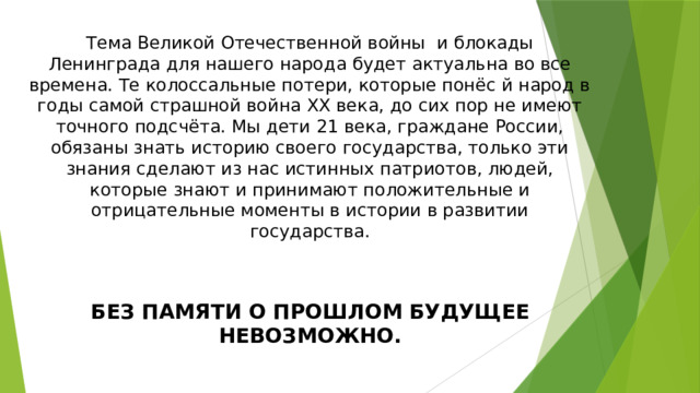 Тема Великой Отечественной войны и блокады Ленинграда для нашего народа будет актуальна во все времена. Те колоссальные потери, которые понёс й народ в годы самой страшной война ХХ века, до сих пор не имеют точного подсчёта. Мы дети 21 века, граждане России, обязаны знать историю своего государства, только эти знания сделают из нас истинных патриотов, людей, которые знают и принимают положительные и отрицательные моменты в истории в развитии государства. БЕЗ ПАМЯТИ О ПРОШЛОМ БУДУЩЕЕ НЕВОЗМОЖНО. 