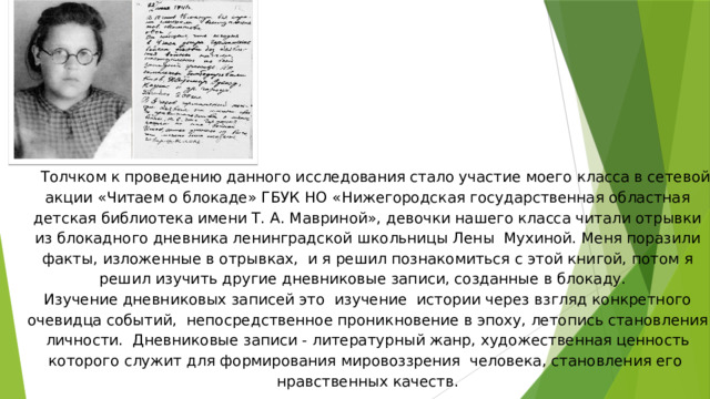 Толчком к проведению данного исследования стало участие моего класса в сетевой акции «Читаем о блокаде» ГБУК НО «Нижегородская государственная областная детская библиотека имени Т. А. Мавриной», девочки нашего класса читали отрывки из блокадного дневника ленинградской школьницы Лены Мухиной. Меня поразили факты, изложенные в отрывках, и я решил познакомиться с этой книгой, потом я решил изучить другие дневниковые записи, созданные в блокаду.  Изучение дневниковых записей это изучение истории через взгляд конкретного очевидца событий, непосредственное проникновение в эпоху, летопись становления личности. Дневниковые записи - литературный жанр, художественная ценность которого служит для формирования мировоззрения человека, становления его нравственных качеств.   
