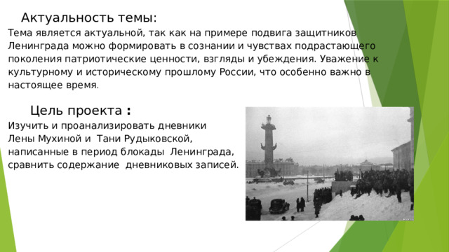  Актуальность темы:   Тема является актуальной, так как на примере подвига защитников Ленинграда можно формировать в сознании и чувствах подрастающего поколения патриотические ценности, взгляды и убеждения. Уважение к культурному и историческому прошлому России, что особенно важно в настоящее время .      Цель проекта :  Изучить и проанализировать дневники  Лены Мухиной и Тани Рудыковской,  написанные в период блокады Ленинграда,  сравнить содержание дневниковых записей.     