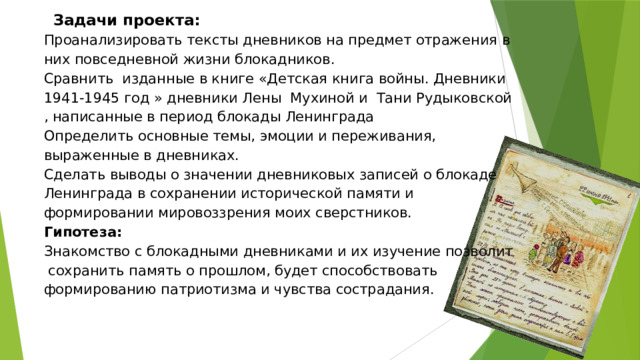  Задачи проекта:  Проанализировать тексты дневников на предмет отражения в них повседневной жизни блокадников.  Сравнить изданные в книге «Детская книга войны. Дневники 1941-1945 год » дневники Лены Мухиной и Тани Рудыковской , написанные в период блокады Ленинграда  Определить основные темы, эмоции и переживания, выраженные в дневниках.  Сделать выводы о значении дневниковых записей о блокаде Ленинграда в сохранении исторической памяти и формировании мировоззрения моих сверстников.  Гипотеза:   Знакомство с блокадными дневниками и их изучение позволит  сохранить память о прошлом, будет способствовать формированию патриотизма и чувства сострадания.   