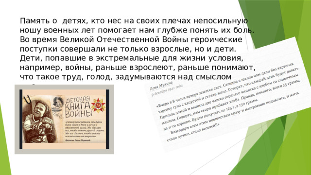 Память о детях, кто нес на своих плечах непосильную ношу военных лет помогает нам глубже понять их боль. Во время Великой Отечественной Войны героические поступки совершали не только взрослые, но и дети. Дети, попавшие в экстремальные для жизни условия, например, войны, раньше взрослеют, раньше понимают, что такое труд, голод, задумываются над смыслом жизни.   