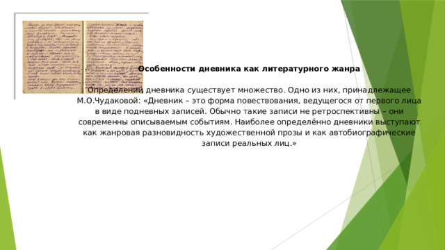 Особенности дневника как литературного жанра     Определений дневника существует множество. Одно из них, принадлежащее М.О.Чудаковой: «Дневник – это форма повествования, ведущегося от первого лица в виде подневных записей. Обычно такие записи не ретроспективны – они современны описываемым событиям. Наиболее определённо дневники выступают как жанровая разновидность художественной прозы и как автобиографические записи реальных лиц.»   