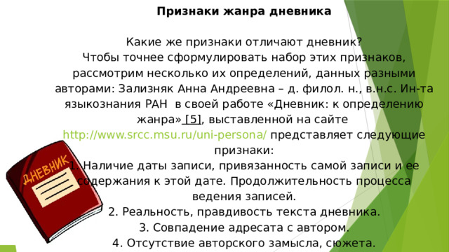 Признаки жанра дневника     Какие же признаки отличают дневник?  Чтобы точнее сформулировать набор этих признаков, рассмотрим несколько их определений, данных разными авторами: Зализняк Анна Андреевна – д. филол. н., в.н.с. Ин-та языкознания РАН  в своей работе «Дневник: к определению жанра»  [5] , выставленной на сайте  http://www.srcc.msu.ru/uni-persona/  представляет следующие признаки:  1. Наличие даты записи, привязанность самой записи и ее содержания к этой дате. Продолжительность процесса ведения записей.  2. Реальность, правдивость текста дневника.  3. Совпадение адресата с автором.  4. Отсутствие авторского замысла, сюжета.   