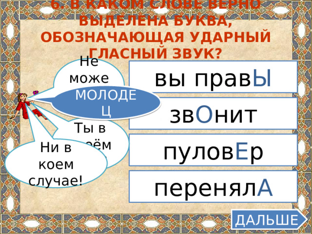 6. В каком слове верно выделена буква, обозначающая ударный гласный звук? Не может быть! вы прав Ы МОЛОДЕЦ зв О нит Ты в своём уме? пулов Е р Ни в коем случае! перенял А ДАЛЬШЕ  