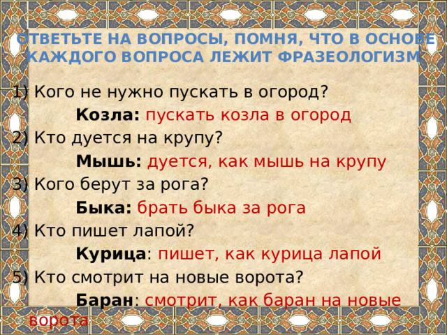  ответьте на вопросы, помня, что в основе каждого вопроса лежит фразеологизм 1) Кого не нужно пускать в огород?  Козла:  пускать козла в огород 2) Кто дуется на крупу?  Мышь:  дуется, как мышь на крупу 3) Кого берут за рога?  Быка:  брать быка за рога 4) Кто пишет лапой?  Курица : пишет, как курица лапой 5) Кто смотрит на новые ворота?  Баран : смотрит, как баран на новые ворота 
