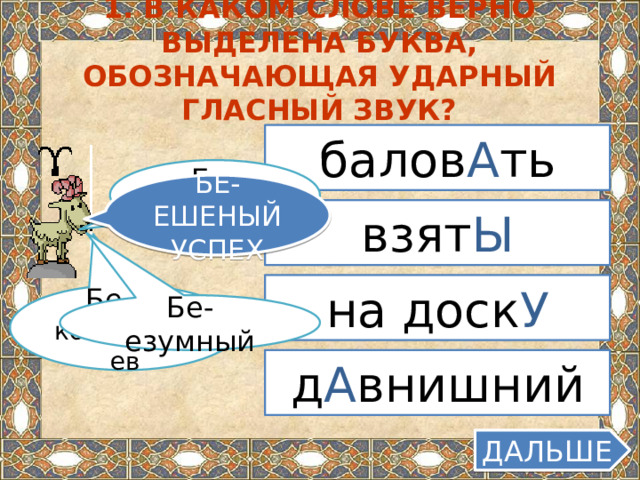 1. В каком слове верно выделена буква, обозначающая ударный гласный звук? балов А ть Бе-едный БЕ-ЕШЕНЫЙ УСПЕХ взят Ы на доск У Бе-ез коментариев Бе-езумный д А внишний ДАЛЬШЕ  