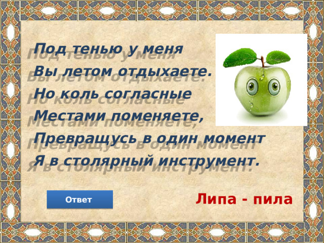 Под тенью у меня  Вы летом отдыхаете.  Но коль согласные  Местами поменяете,  Превращусь в один момент  Я в столярный инструмент. Липа - пила Ответ 