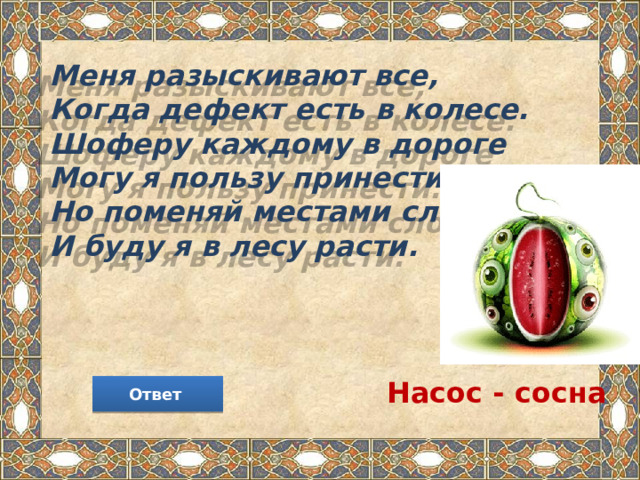 Меня разыскивают все,  Когда дефект есть в колесе.  Шоферу каждому в дороге  Могу я пользу принести.  Но поменяй местами слоги -   И буду я в лесу расти. Насос - сосна Ответ 