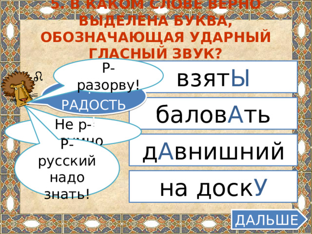 5. В каком слове верно выделена буква, обозначающая ударный гласный звук? Р-разорву! взят Ы КАКАЯ Р-РАДОСТЬ! балов А ть Не р-разумно д А внишний Р-русский надо знать! на доск У ДАЛЬШЕ  
