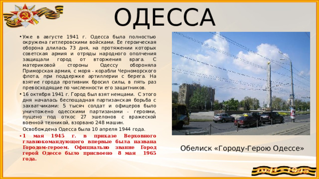 ОДЕССА Уже в августе 1941 г. Одесса была полностью окружена гитлеровскими войсками. Ее героическая оборона длилась 73 дня, на протяжении которых советская армия и отряды народного ополчения защищали город от вторжения врага. С материковой стороны Одессу обороняла Приморская армия, с моря - корабли Черноморского флота, при поддержке артиллерии с берега. На взятие города противник бросил силы, в пять раз превосходящие по численности его защитников. 16 октября 1941 г. Город был взят немцами. С этого дня началась беспощадная партизанская борьба с захватчиками: 5 тысяч солдат и офицеров было уничтожено одесскими партизанами - героями, пущено под откос 27 эшелонов с вражеской военной техникой, взорвано 248 машин.  Освобождена Одесса была 10 апреля 1944 года. 1 мая 1945 г. в приказе Верховного главнокомандующего впервые была названа Городом-героем. Официально звание Город герой Одессе было присвоено  8 мая 1965 года.  Обелиск «Городу-Герою Одессе» 