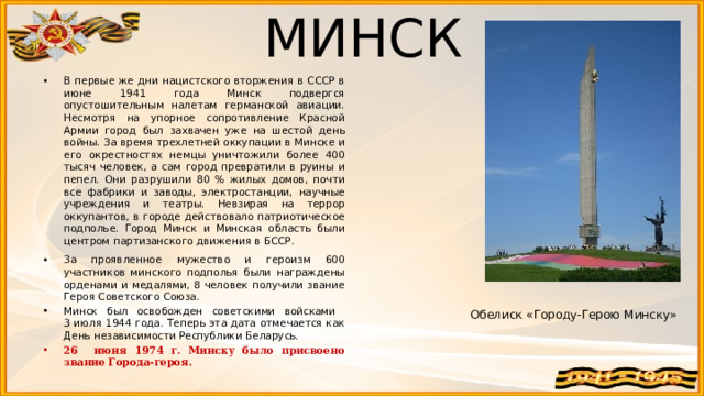 МИНСК В первые же дни нацистского вторжения в СССР в июне 1941 года Минск подвергся опустошительным налетам германской авиации. Несмотря на упорное сопротивление Красной Армии город был захвачен уже на шестой день войны. За время трехлетней оккупации в Минске и его окрестностях немцы уничтожили более 400 тысяч человек, а сам город превратили в руины и пепел. Они разрушили 80 % жилых домов, почти все фабрики и заводы, электростанции, научные учреждения и театры. Невзирая на террор оккупантов, в городе действовало патриотическое подполье. Город Минск и Минская область были центром партизанского движения в БССР. За проявленное мужество и героизм 600 участников минского подполья были награждены орденами и медалями, 8 человек получили звание Героя Советского Союза. Минск был освобожден советскими войсками  3 июля 1944 года. Теперь эта дата отмечается как День независимости Республики Беларусь. 26 июня 1974 г. Минску было присвоено звание Города-героя. Обелиск «Городу-Герою Минску» 