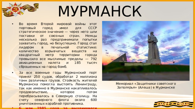 МУРМАНСК Во время Второй мировой войны этот портовый город имел для СССР стратегическое значение — через него шли поставки от союзных стран. Немцы несколько раз предпринимали попытки захватить город, но безуспешно. Город стал лидером в печальной статистике: количество взрывчатых веществ на квадратный метр территории города превысило все мыслимые пределы — 792 авиационных налета и 185 тысяч сброшенных на город бомб. За все военные годы Мурманский порт принял 250 судов, обработал 2 миллиона тонн различных грузов. Стойкость жителей Мурманска помогла выстоять Ленинграду, так как именно в Мурманске накапливалось продовольствие, которое потом перебрасывалось в Северную столицу. На счету северного флота около 600 уничтоженных кораблей противника. 6 мая 1985 года за выдающиеся заслуги в Великой Отечественной войне городу Мурманску присвоено звание Город-герой. Мемориал «Защитники советского Заполярья» (Алеша) в Мурманске 