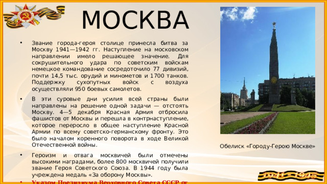 МОСКВА  Звание города-героя столице принесла битва за Москву 1941—1942 гг. Наступление на московском направлении имело решающее значение. Для сокрушительного удара по советским войскам немецкое командование сосредоточило 77 дивизий, почти 14,5 тыс. орудий и минометов и 1700 танков. Поддержку сухопутных войск с воздуха осуществляли 950 боевых самолетов. В эти суровые дни усилия всей страны были направлены на решение одной задачи — отстоять Москву. 4—5 декабря Красная Армия отбросила фашистов от Москвы и перешла в контрнаступление, которое переросло в общее наступление Красной Армии по всему советско-германскому фронту. Это было началом коренного поворота в ходе Великой Отечественной войны. Героизм и отвага москвичей были отмечены высокими наградами, более 800 москвичей получили звание Героя Советского Союза. В 1944 году была учреждена медаль «За оборону Москвы». Указом Президиума Верховного Совета СССР от 8 мая 1965 г. Москве было присвоено почетное звание Город-герой. Обелиск «Городу-Герою Москве» 