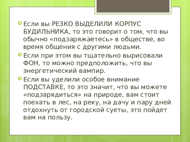 Если вы РЕЗКО ВЫДЕЛИЛИ КОРПУС БУДИЛЬНИКА, то это говорит о том, что вы обычно «подзаряжаетесь» в обществе, во время общения с другими людьми. Если при этом вы тщательно вырисовали ФОН, то можно предположить, что вы энергетический вампир. Если вы уделили особое внимание ПОДСТАВКЕ, то это значит, что вы можете «подзарядиться» на природе, вам стоит поехать в лес, на реку, на дачу и пару дней отдохнуть от городской суеты, это пойдет вам на пользу. 