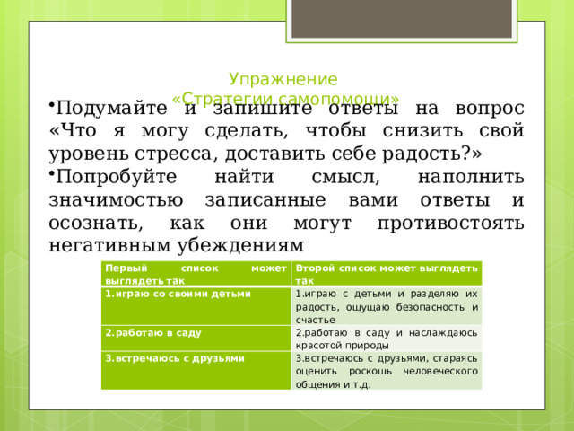 Упражнение  «Стратегии самопомощи»   Подумайте и запишите ответы на вопрос « Что я могу сделать, чтобы снизить свой уровень стресса, доставить себе радость? » Попробуйте найти смысл, наполнить значимостью записанные вами ответы и осознать, как они могут противостоять негативным убеждениям Первый список может выглядеть так 1.играю со своими детьми Второй список может выглядеть так 2.работаю в саду 1.играю с детьми и разделяю их радость, ощущаю безопасность и счастье 2.работаю в саду и наслаждаюсь красотой природы 3.встречаюсь с друзьями 3.встречаюсь с друзьями, стараясь оценить роскошь человеческого общения и т.д. 