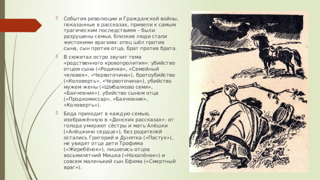 События революции и Гражданской войны, показанные в рассказах, привели к самым трагическим последствиям – были разрушены семьи, близкие люди стали жестокими врагами: отец шёл против сына, сын против отца, брат против брата. В сюжетах остро звучит тема «родственного кровопролития»: убийство отцом сына («Родинка», «Семейный человек», «Червоточина»), братоубийство («Коловерть», «Червоточина»), убийство мужем жены («Шибалково семя», «Бахчевник»), убийство сыном отца («Продкомиссар», «Бахчевник», «Коловерть»). Беда приходит в каждую семью, изображённую в «Донских рассказах»: от голода умирают сёстры и мать Алёшки («Алёшкино сердце»), без родителей остались Григорий и Дунятка («Пастух»), не увидят отца дети Трофима («Жеребёнок»), лишились отцов восьмилетний Мишка («Нахалёнок») и совсем маленький сын Ефима («Смертный враг»). 