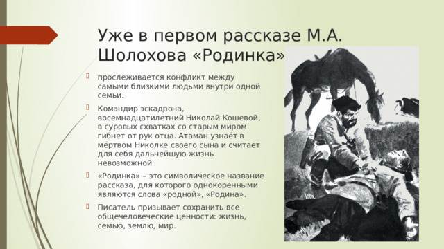 Уже в первом рассказе М.А. Шолохова «Родинка» прослеживается конфликт между самыми близкими людьми внутри одной семьи. Командир эскадрона, восемнадцатилетний Николай Кошевой, в суровых схватках со старым миром гибнет от рук отца. Атаман узнаёт в мёртвом Николке своего сына и считает для себя дальнейшую жизнь невозможной. «Родинка» – это символическое название рассказа, для которого однокоренными являются слова «родной», «Родина». Писатель призывает сохранить все общечеловеческие ценности: жизнь, семью, землю, мир. 