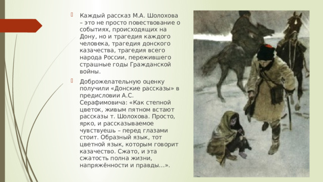 Каждый рассказ М.А. Шолохова – это не просто повествование о событиях, происходящих на Дону, но и трагедия каждого человека, трагедия донского казачества, трагедия всего народа России, пережившего страшные годы Гражданской войны. Доброжелательную оценку получили «Донские рассказы» в предисловии А.С. Серафимовича: «Как степной цветок, живым пятном встают рассказы т. Шолохова. Просто, ярко, и рассказываемое чувствуешь – перед глазами стоит. Образный язык, тот цветной язык, которым говорит казачество. Сжато, и эта сжатость полна жизни, напряжённости и правды…». 