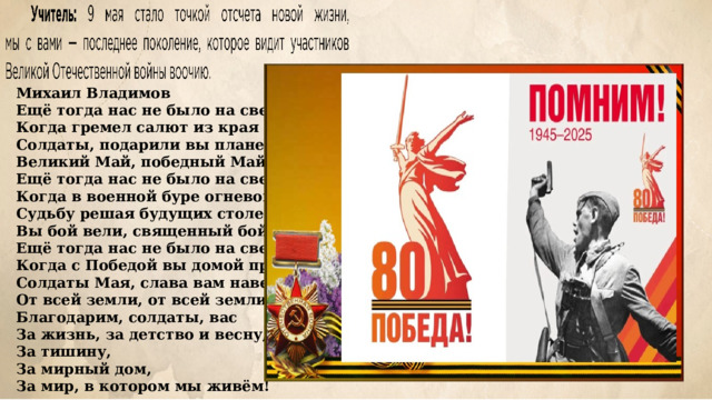 Михаил Владимов Ещё тогда нас не было на свете, Когда гремел салют из края в край. Солдаты, подарили вы планете Великий Май, победный Май! Ещё тогда нас не было на свете, Когда в военной буре огневой, Судьбу решая будущих столетий, Вы бой вели, священный бой! Ещё тогда нас не было на свете, Когда с Победой вы домой пришли. Солдаты Мая, слава вам навеки От всей земли, от всей земли! Благодарим, солдаты, вас За жизнь, за детство и весну, За тишину, За мирный дом, За мир, в котором мы живём! 