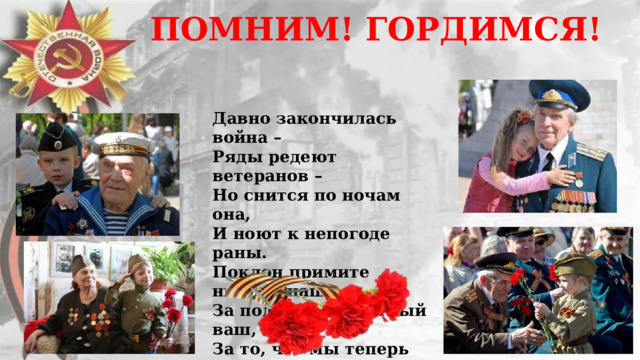 ПОМНИМ! ГОРДИМСЯ! Давно закончилась война –  Ряды редеют ветеранов –  Но снится по ночам она,  И ноют к непогоде раны. Поклон примите низкий наш  За подвиг неоплатный ваш,  За то, что мы теперь живем,  И вы для нас пример во всем! 