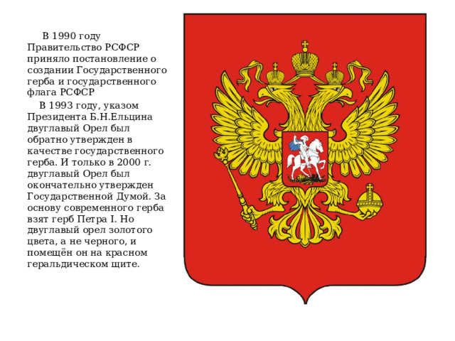 В 1990 году Правительство РСФСР приняло постановление о создании Государственного герба и государственного флага РСФСР  В 1993 году, указом Президента Б.Н.Ельцина двуглавый Орел был обратно утвержден в качестве государственного герба. И только в 2000 г. двуглавый Орел был окончательно утвержден Государственной Думой. За основу современного герба взят герб Петра I. Но двуглавый орел золотого цвета, а не черного, и помещён он на красном геральдическом щите.    