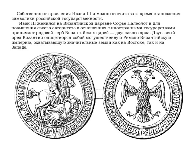  Собственно от правления Ивана III и можно отсчитывать время становления символики российской государственности.  Иван III женился на Византийской царевне Софье Палеолог и для повышения своего авторитета в отношениях с иностранными государствами принимает родовой герб Византийских царей — двуглавого орла. Двуглавый орел Византии олицетворял собой могущественную Римско-Византийскую империю, охватывающую значительные земли как на Востоке, так и на Западе. 