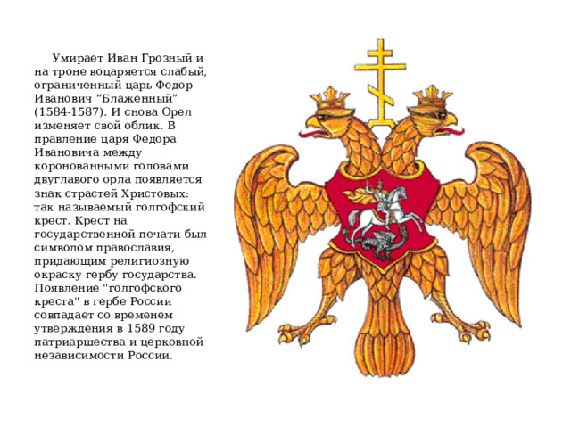  Умирает Иван Грозный и на троне воцаряется слабый, ограниченный царь Федор Иванович “Блаженный” (1584-1587). И снова Орел изменяет свой облик. В правление царя Федора Ивановича между коронованными головами двуглавого орла появляется знак страстей Христовых: так называемый голгофский крест. Крест на государственной печати был символом православия, придающим религиозную окраску гербу государства. Появление 