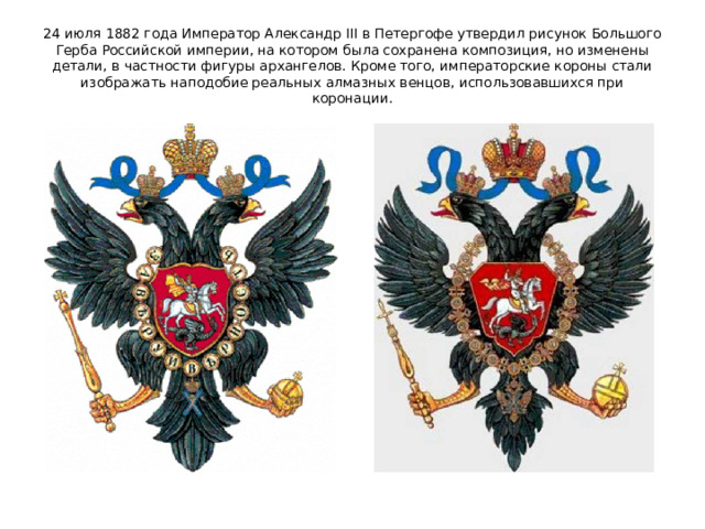 24 июля 1882 года Император Александр III в Петергофе утвердил рисунок Большого Герба Российской империи, на котором была сохранена композиция, но изменены детали, в частности фигуры архангелов. Кроме того, императорские короны стали изображать наподобие реальных алмазных венцов, использовавшихся при коронации. 