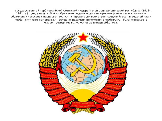   Государственный герб Российской Советской Федеративной Социалистической Республики (1978-1991 гг.) представлял собой изображение серпа и молота на красном фоне в лучах солнца и в обрамлении колосьев с надписью: 