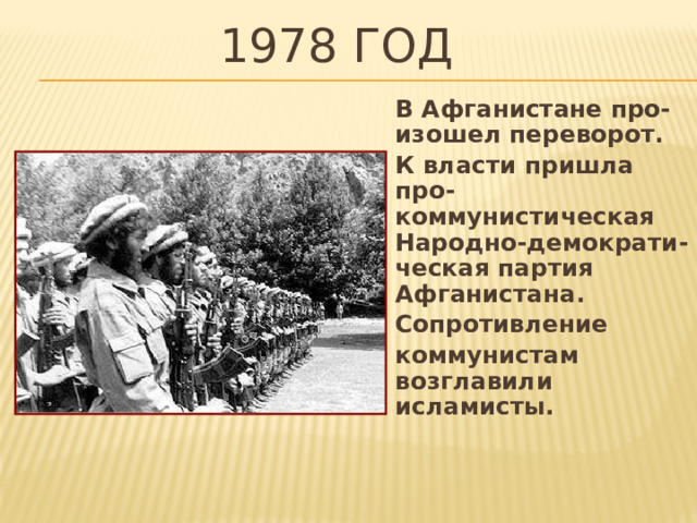 1978 год В Афганистане про-изошел переворот. К власти пришла про-коммунистическая Народно-демократи-ческая партия Афганистана. Сопротивление коммунистам возглавили исламисты. 