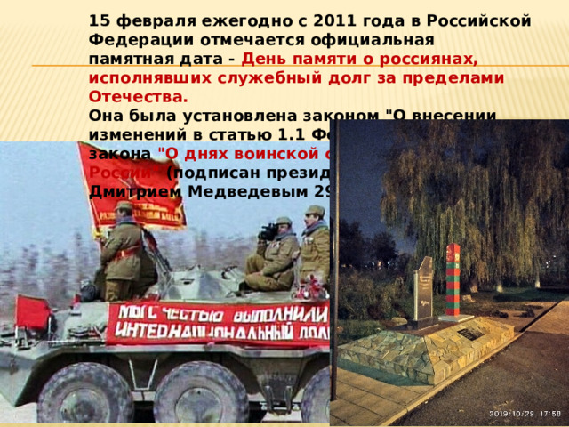 15 февраля ежегодно с 2011 года в Российской Федерации отмечается официальная памятная дата - День памяти о россиянах, исполнявших служебный долг за пределами Отечества. Она была установлена законом 