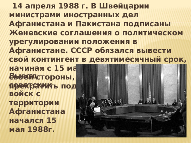  14 апреля 1988 г. В Швейцарии министрами иностранных дел Афганистана и Пакистана подписаны Женевские соглашения о политическом урегулировании положения в Афганистане. СССР обязался вывести свой контингент в девятимесячный срок, начиная с 15 мая. США и Пакистан, со своей стороны, должны были прекратить поддерживать моджахедов.  Вывод советских войск с территории Афганистана начался 15 мая 1988г. 
