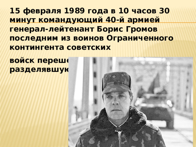 15 февраля 1989 года в 10 часов 30 минут командующий 40-й армией генерал-лейтенант Борис Громов последним из воинов Ограниченного контингента советских войск перешел мост через Аму-Дарью, разделявшую СССР и Афганистан. 