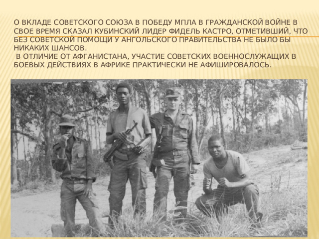    О вкладе Советского Союза в победу МПЛА в гражданской войне в свое время сказал кубинский лидер Фидель Кастро, отметивший, что без советской помощи у ангольского правительства не было бы никаких шансов.  В отличие от Афганистана, участие советских военнослужащих в боевых действиях в Африке практически не афишировалось. 