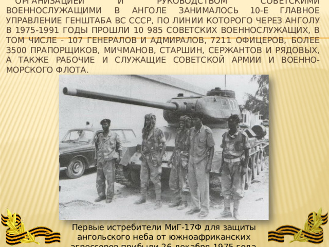 Организацией  и  руководством  советскими  военнослужащими  в  Анголе  занималось 10- е  Главное  управление  Генштаба  ВС  СССР,  по  линии  которого  через  Анголу  в  1975- 1991 годы  прошли  10  985  советских  военнослужащих,  в  том  числе  -  107  генералов  и  адмиралов, 7211  офицеров,  более  3500  прапорщиков,  мичманов,  старшин,  сержантов  и  рядовых,  а также  рабочие  и  служащие  Советской  Армии  и  Военно- морского  флота. Первые истребители  МиГ-17Ф  для  защиты  ангольского  неба  от  южноафриканских агрессоров  прибыли  26  декабря  1975  года 